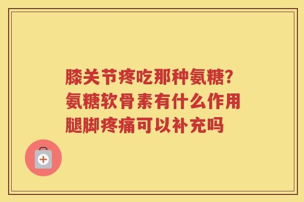 膝关节疼吃那种氨糖？氨糖软骨素有什么作用腿脚可以补充吗