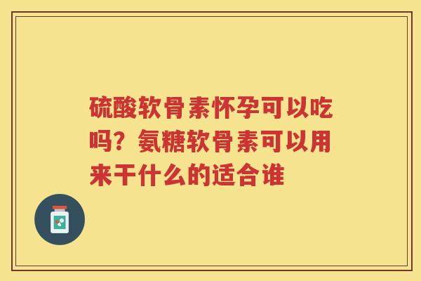 硫酸软骨素怀孕可以吃吗?氨糖软骨素可以用来干什么的适合谁 硫酸软骨素怀孕可以吃吗?氨糖软骨素可以用来干什么的适合谁