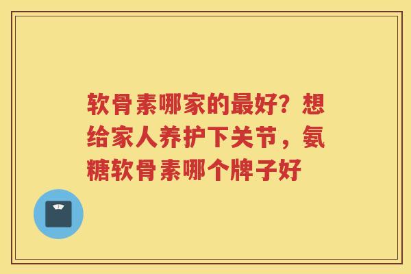 软骨素哪家的好？想给家人养护下关节，氨糖软骨素哪个牌子好
