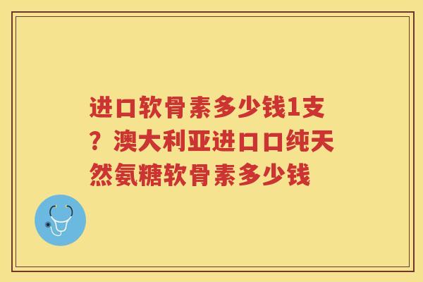 进口软骨素多少钱1支?澳大利亚进口口纯天然氨糖软骨素多少钱 进口软骨素多少钱1支?澳大利亚进口口纯天然氨糖软骨素多少钱