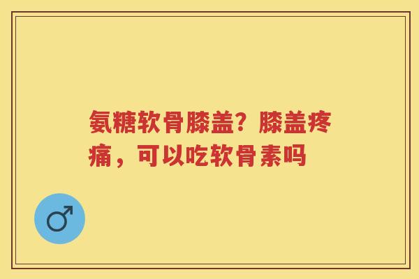 氨糖软骨膝盖?膝盖,可以吃软骨素吗 氨糖软骨膝盖?膝盖,可以吃软骨素吗