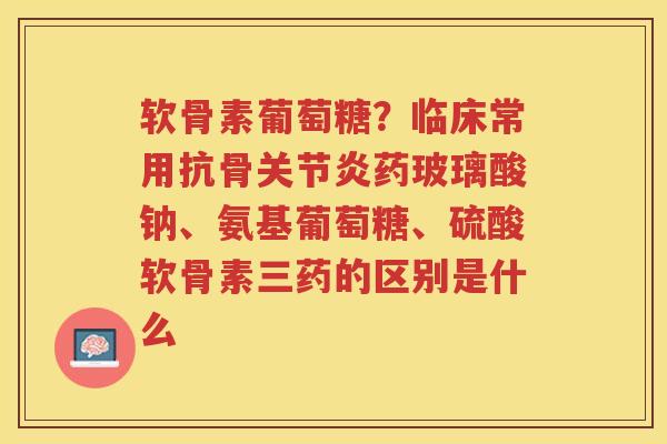 软骨素葡萄糖?临床常用抗骨药玻璃酸钠、氨基葡萄糖、硫酸软骨素三药的区别是什么 软骨素葡萄糖?临床常用抗骨药玻璃酸钠、氨基葡萄糖、硫酸软骨素三药的区别是什么