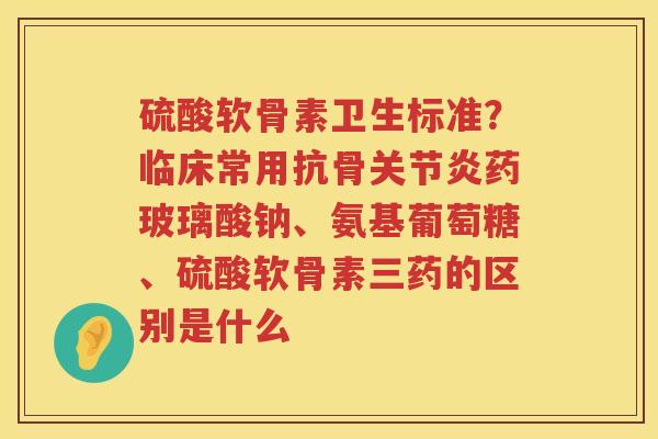 硫酸软骨素卫生标准?临床常用抗骨药玻璃酸钠、氨基葡萄糖、硫酸软骨素三药的区别是什么 硫酸软骨素卫生标准?临床常用抗骨药玻璃酸钠、氨基葡萄糖、硫酸软骨素三药的区别是什么