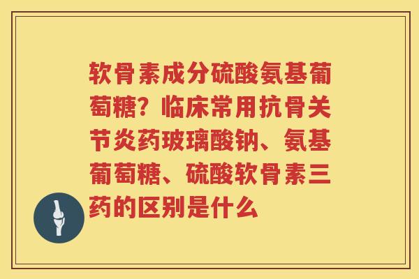 软骨素成分硫酸氨基葡萄糖？临床常用抗骨药玻璃酸钠、氨基葡萄糖、硫酸软骨素三药的区别是什么