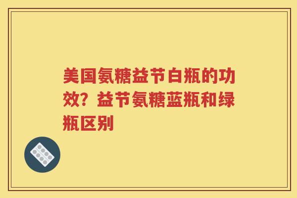 美国氨糖益节白瓶的功效？益节氨糖蓝瓶和绿瓶区别