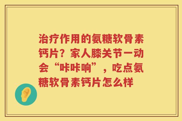 作用的氨糖软骨素钙片?家人膝关节一动会“咔咔响”,吃点氨糖软骨素钙片怎么样 作用的氨糖软骨素钙片?家人膝关节一动会“咔咔响”,吃点氨糖软骨素钙片怎么样