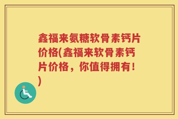 鑫福来氨糖软骨素钙片价格(鑫福来软骨素钙片价格，你值得拥有！)