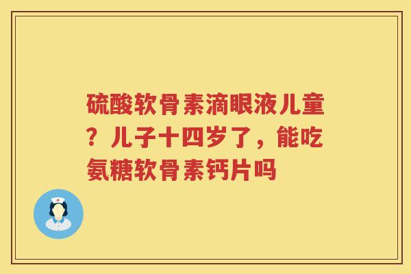 硫酸软骨素滴眼液儿童?儿子十四岁了,能吃氨糖软骨素钙片吗 硫酸软骨素滴眼液儿童?儿子十四岁了,能吃氨糖软骨素钙片吗