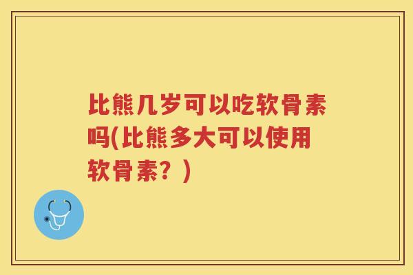 比熊几岁可以吃软骨素吗(比熊多大可以使用软骨素?) 比熊几岁可以吃软骨素吗(比熊多大可以使用软骨素?)