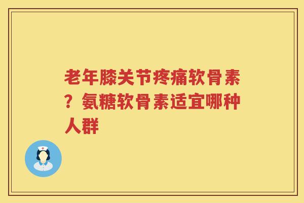老年膝关节软骨素？氨糖软骨素适宜哪种人群