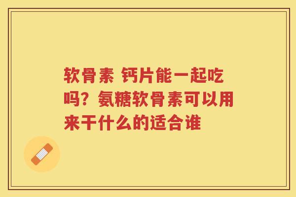 软骨素 钙片能一起吃吗？氨糖软骨素可以用来干什么的适合谁