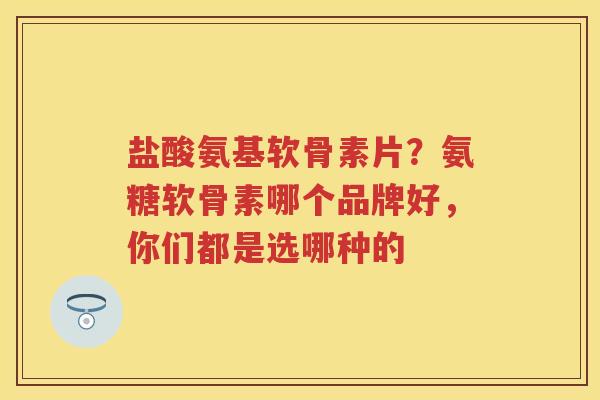 盐酸氨基软骨素片？氨糖软骨素哪个品牌好，你们都是选哪种的