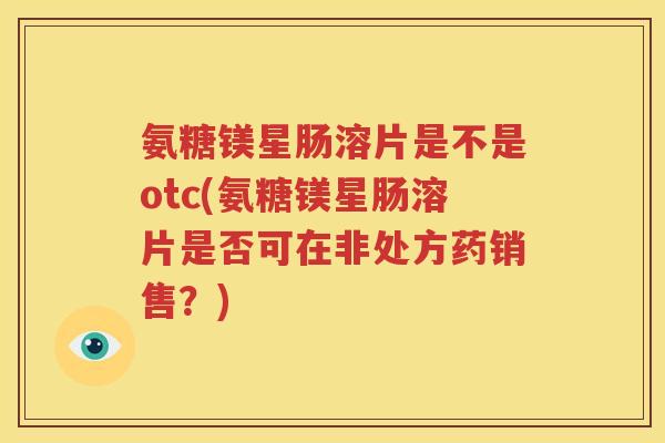 氨糖镁星肠溶片是不是otc(氨糖镁星肠溶片是否可在非处方药销售?) 氨糖镁星肠溶片是不是otc(氨糖镁星肠溶片是否可在非处方药销售?)