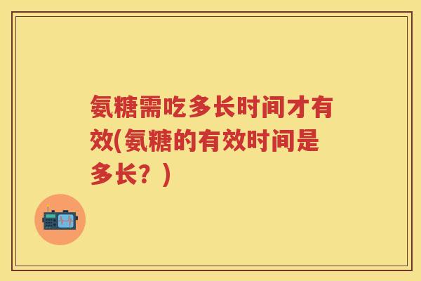 氨糖需吃多长时间才有效(氨糖的有效时间是多长？)