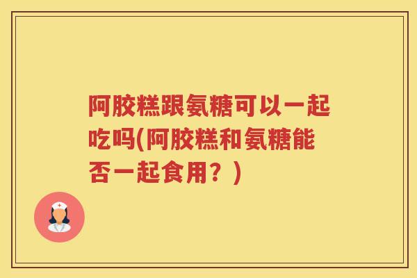 阿胶糕跟氨糖可以一起吃吗(阿胶糕和氨糖能否一起食用?) 阿胶糕跟氨糖可以一起吃吗(阿胶糕和氨糖能否一起食用?)