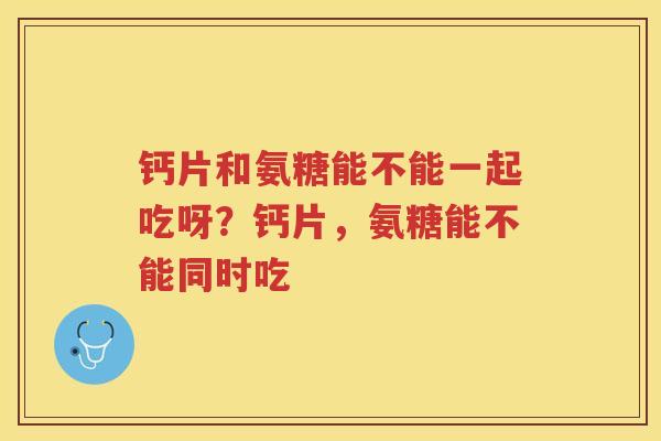 钙片和氨糖能不能一起吃呀?钙片,氨糖能不能同时吃 钙片和氨糖能不能一起吃呀?钙片,氨糖能不能同时吃
