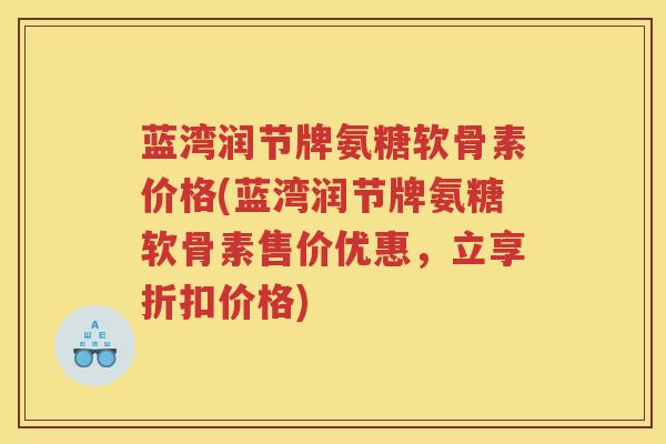 蓝湾润节牌氨糖软骨素价格(蓝湾润节牌氨糖软骨素售价优惠,立享折扣价格) 蓝湾润节牌氨糖软骨素价格(蓝湾润节牌氨糖软骨素售价优惠,立享折扣价格)