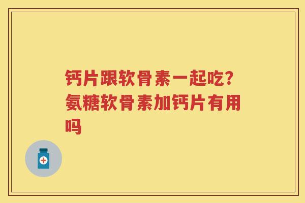 钙片跟软骨素一起吃?氨糖软骨素加钙片有用吗 钙片跟软骨素一起吃?氨糖软骨素加钙片有用吗