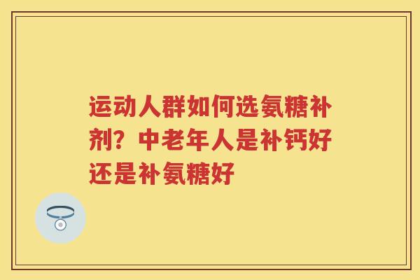 运动人群如何选氨糖补剂？中老年人是补钙好还是补氨糖好