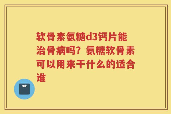 软骨素氨糖d3钙片能骨吗?氨糖软骨素可以用来干什么的适合谁 软骨素氨糖d3钙片能骨吗?氨糖软骨素可以用来干什么的适合谁