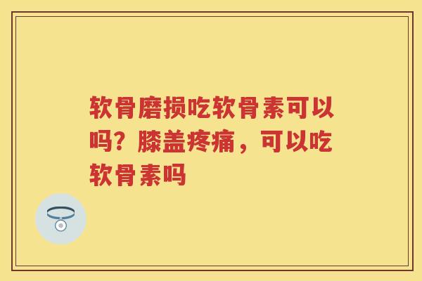软骨磨损吃软骨素可以吗？膝盖，可以吃软骨素吗