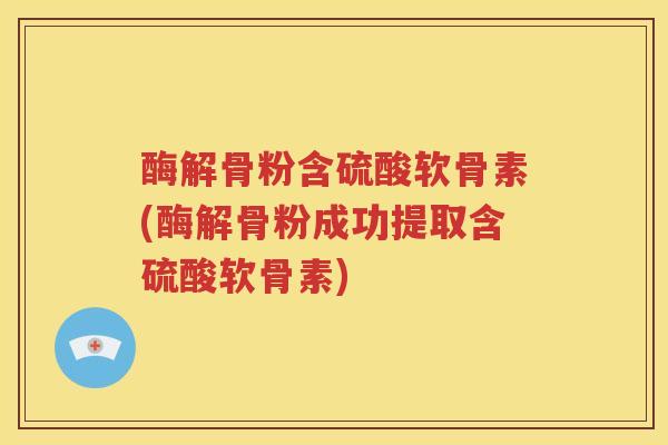 酶解骨粉含硫酸软骨素(酶解骨粉成功提取含硫酸软骨素)
