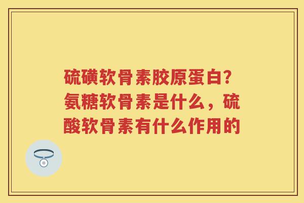 硫磺软骨素胶原蛋白?氨糖软骨素是什么,硫酸软骨素有什么作用的 硫磺软骨素胶原蛋白?氨糖软骨素是什么,硫酸软骨素有什么作用的