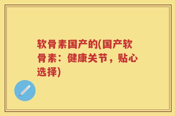 软骨素国产的(国产软骨素：健康关节，贴心选择)
