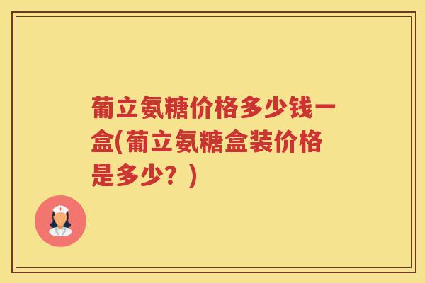 葡立氨糖价格多少钱一盒(葡立氨糖盒装价格是多少?) 葡立氨糖价格多少钱一盒(葡立氨糖盒装价格是多少?)