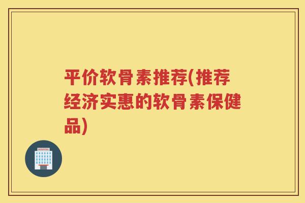 平价软骨素推荐(推荐经济实惠的软骨素保健品)