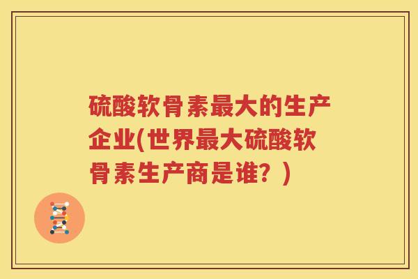 硫酸软骨素大的生产企业(世界大硫酸软骨素生产商是谁?) 硫酸软骨素大的生产企业(世界大硫酸软骨素生产商是谁?)