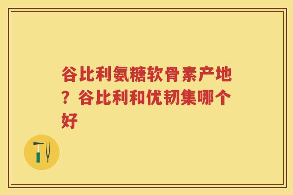谷比利氨糖软骨素产地?谷比利和优韧集哪个好 谷比利氨糖软骨素产地?谷比利和优韧集哪个好
