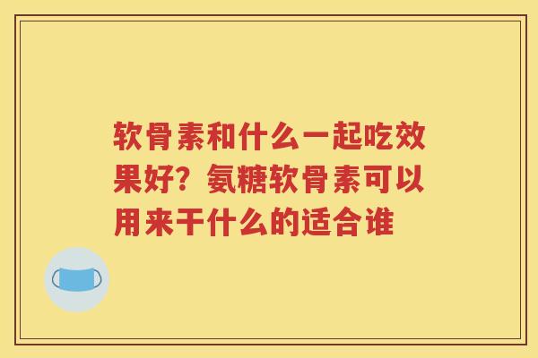 软骨素和什么一起吃效果好?氨糖软骨素可以用来干什么的适合谁 软骨素和什么一起吃效果好?氨糖软骨素可以用来干什么的适合谁