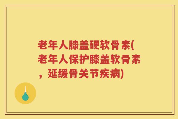 老年人膝盖硬软骨素(老年人保护膝盖软骨素，延缓骨关节)