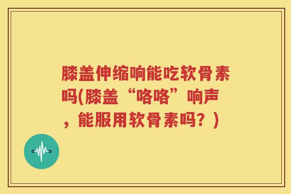 膝盖伸缩响能吃软骨素吗(膝盖“咯咯”响声，能服用软骨素吗？)