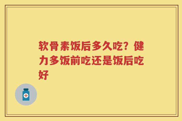 软骨素饭后多久吃？健力多饭前吃还是饭后吃好