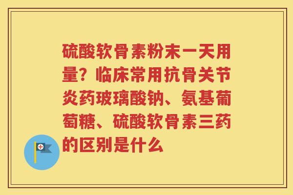 硫酸软骨素粉末一天用量？临床常用抗骨药玻璃酸钠、氨基葡萄糖、硫酸软骨素三药的区别是什么