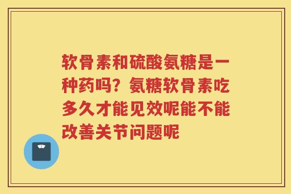 软骨素和硫酸氨糖是一种药吗？氨糖软骨素吃多久才能见效呢能不能改善关节问题呢