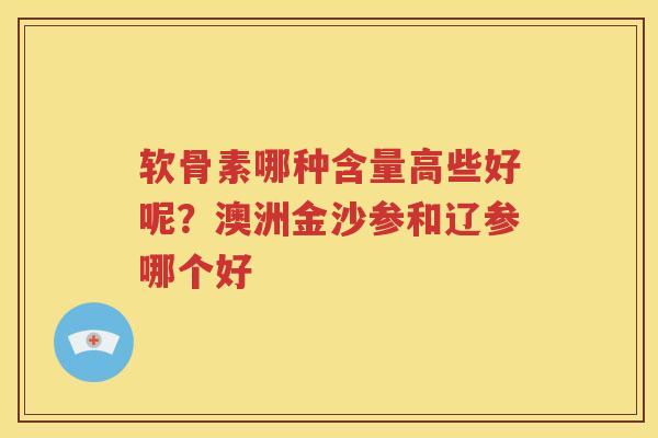 软骨素哪种含量高些好呢?澳洲金沙参和辽参哪个好 软骨素哪种含量高些好呢?澳洲金沙参和辽参哪个好