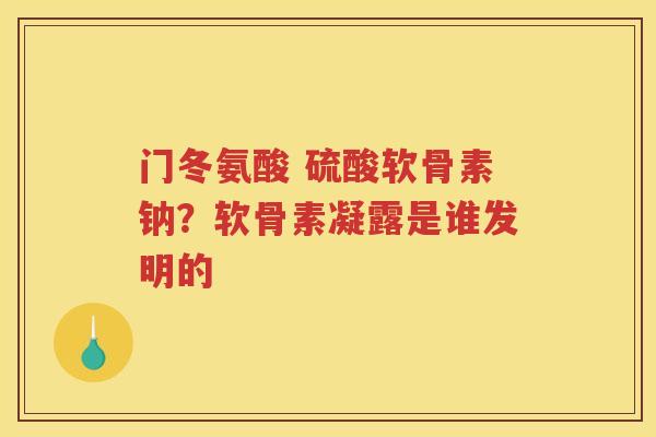 门冬氨酸 硫酸软骨素钠?软骨素凝露是谁发明的 门冬氨酸 硫酸软骨素钠?软骨素凝露是谁发明的