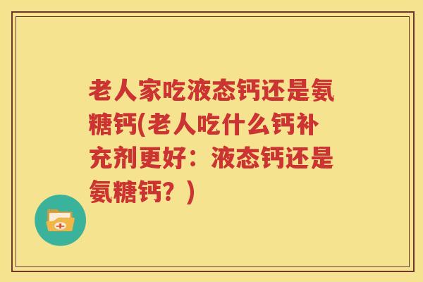 老人家吃液态钙还是氨糖钙(老人吃什么钙补充剂更好:液态钙还是氨糖钙?) 老人家吃液态钙还是氨糖钙(老人吃什么钙补充剂更好:液态钙还是氨糖钙?)