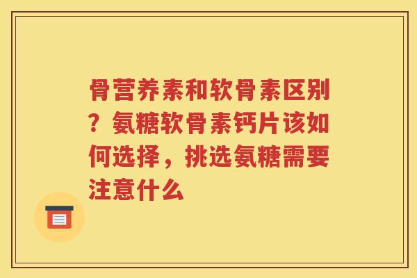 骨营养素和软骨素区别？氨糖软骨素钙片该如何选择，挑选氨糖需要注意什么