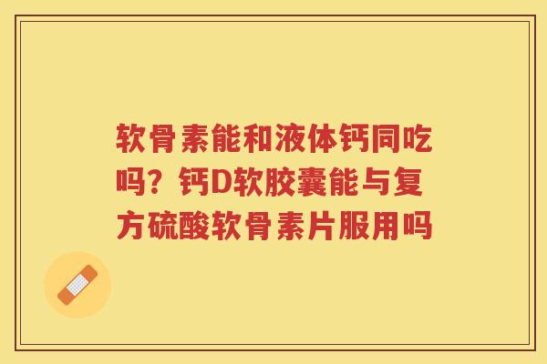软骨素能和液体钙同吃吗？钙D软胶囊能与复方硫酸软骨素片服用吗