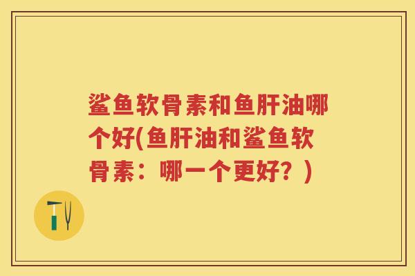 鲨鱼软骨素和鱼油哪个好(鱼油和鲨鱼软骨素：哪一个更好？)