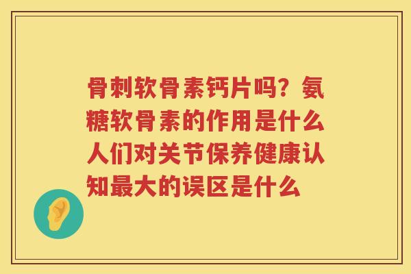 软骨素钙片吗?氨糖软骨素的作用是什么人们对关节保养健康认知大的误区是什么 软骨素钙片吗?氨糖软骨素的作用是什么人们对关节保养健康认知大的误区是什么