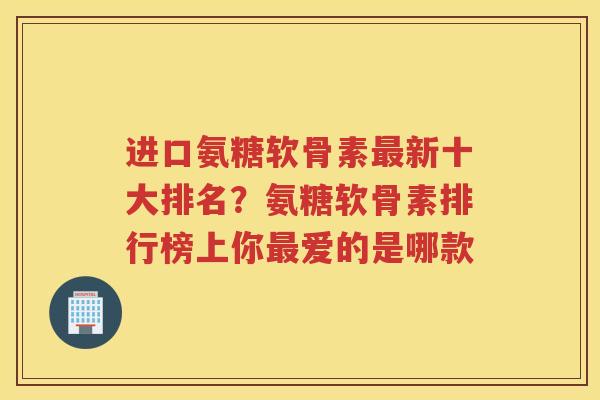 进口氨糖软骨素新十大排名？氨糖软骨素排行榜上你爱的是哪款
