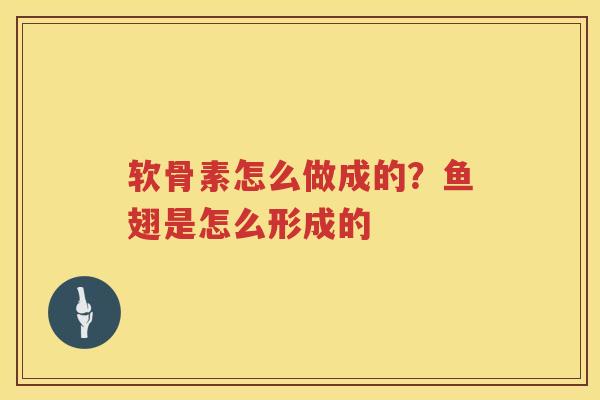 软骨素怎么做成的?鱼翅是怎么形成的 软骨素怎么做成的?鱼翅是怎么形成的