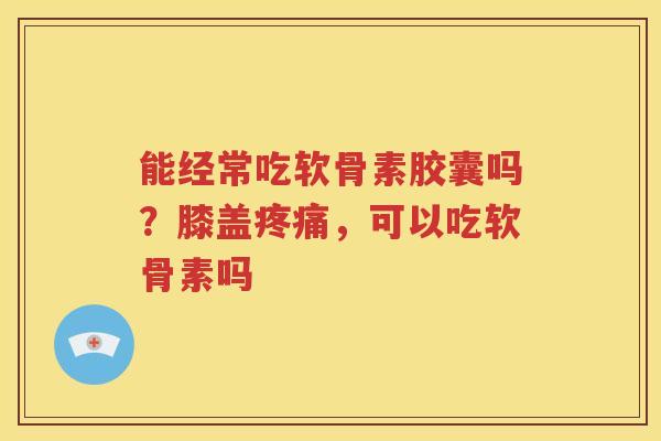 能经常吃软骨素胶囊吗?膝盖,可以吃软骨素吗 能经常吃软骨素胶囊吗?膝盖,可以吃软骨素吗