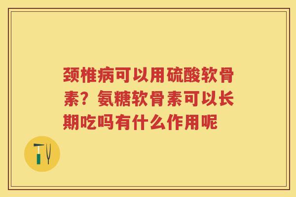 颈椎可以用硫酸软骨素?氨糖软骨素可以长期吃吗有什么作用呢 颈椎可以用硫酸软骨素?氨糖软骨素可以长期吃吗有什么作用呢