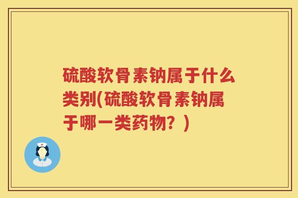 硫酸软骨素钠属于什么类别(硫酸软骨素钠属于哪一类?) 硫酸软骨素钠属于什么类别(硫酸软骨素钠属于哪一类?)